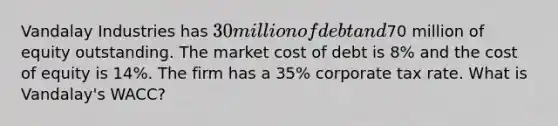 Vandalay Industries has 30 million of debt and70 million of equity outstanding. The market cost of debt is 8% and the cost of equity is 14%. The firm has a 35% corporate tax rate. What is Vandalay's WACC?