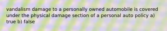 vandalism damage to a personally owned automobile is covered under the physical damage section of a personal auto policy a) true b) false