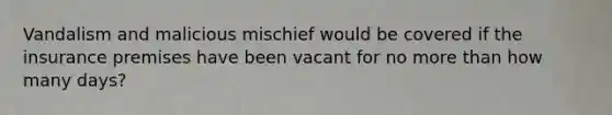 Vandalism and malicious mischief would be covered if the insurance premises have been vacant for no more than how many days?