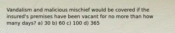 Vandalism and malicious mischief would be covered if the insured's premises have been vacant for no more than how many days? a) 30 b) 60 c) 100 d) 365