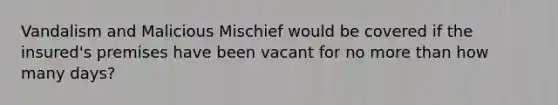 Vandalism and Malicious Mischief would be covered if the insured's premises have been vacant for no more than how many days?