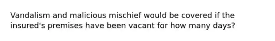 Vandalism and malicious mischief would be covered if the insured's premises have been vacant for how many days?