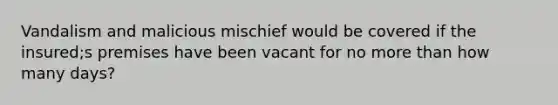 Vandalism and malicious mischief would be covered if the insured;s premises have been vacant for no more than how many days?