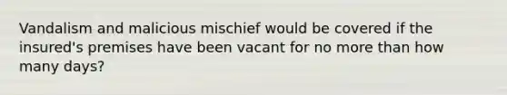 Vandalism and malicious mischief would be covered if the insured's premises have been vacant for no more than how many days?