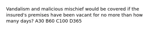 Vandalism and malicious mischief would be covered if the insured's premises have been vacant for no more than how many days? A30 B60 C100 D365