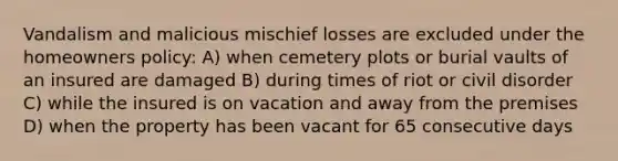 Vandalism and malicious mischief losses are excluded under the homeowners policy: A) when cemetery plots or burial vaults of an insured are damaged B) during times of riot or civil disorder C) while the insured is on vacation and away from the premises D) when the property has been vacant for 65 consecutive days