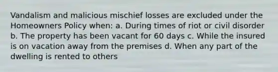 Vandalism and malicious mischief losses are excluded under the Homeowners Policy when: a. During times of riot or civil disorder b. The property has been vacant for 60 days c. While the insured is on vacation away from the premises d. When any part of the dwelling is rented to others