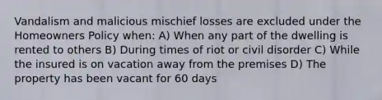 Vandalism and malicious mischief losses are excluded under the Homeowners Policy when: A) When any part of the dwelling is rented to others B) During times of riot or civil disorder C) While the insured is on vacation away from the premises D) The property has been vacant for 60 days