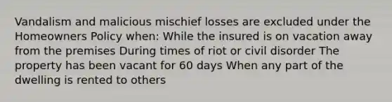 Vandalism and malicious mischief losses are excluded under the Homeowners Policy when: While the insured is on vacation away from the premises During times of riot or civil disorder The property has been vacant for 60 days When any part of the dwelling is rented to others