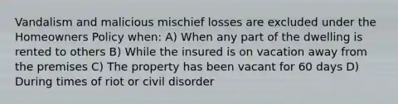 Vandalism and malicious mischief losses are excluded under the Homeowners Policy when: A) When any part of the dwelling is rented to others B) While the insured is on vacation away from the premises C) The property has been vacant for 60 days D) During times of riot or civil disorder