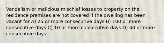 Vandalism or malicious mischief losses to property on the residence premises are not covered if the dwelling has been vacant for A) 25 or more consecutive days B) 100 or more consecutive days C) 10 or more consecutive days D) 60 or more consecutive days
