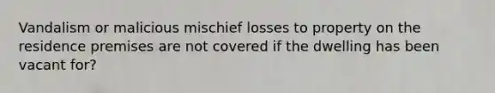 Vandalism or malicious mischief losses to property on the residence premises are not covered if the dwelling has been vacant for?