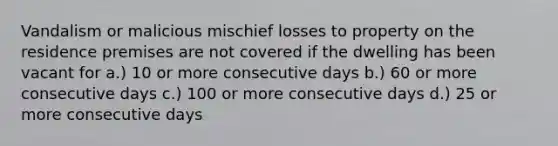 Vandalism or malicious mischief losses to property on the residence premises are not covered if the dwelling has been vacant for a.) 10 or more consecutive days b.) 60 or more consecutive days c.) 100 or more consecutive days d.) 25 or more consecutive days