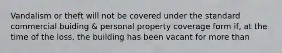 Vandalism or theft will not be covered under the standard commercial buiding & personal property coverage form if, at the time of the loss, the building has been vacant for more than