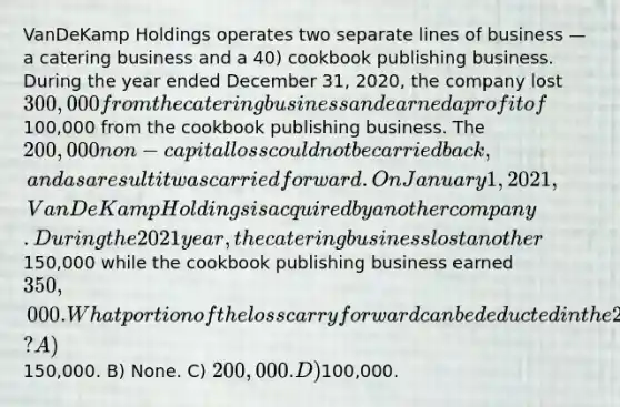 VanDeKamp Holdings operates two separate lines of business — a catering business and a 40) cookbook publishing business. During the year ended December 31, 2020, the company lost300,000 from the catering business and earned a profit of100,000 from the cookbook publishing business. The 200,000 non-capital loss could not be carried back, and as a result it was carried forward. On January 1, 2021, VanDeKamp Holdings is acquired by another company. During the 2021 year, the catering business lost another150,000 while the cookbook publishing business earned 350,000. What portion of the loss carry forward can be deducted in the 2021 fiscal year? A)150,000. B) None. C) 200,000. D)100,000.