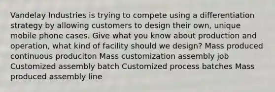 Vandelay Industries is trying to compete using a differentiation strategy by allowing customers to design their own, unique mobile phone cases. Give what you know about production and operation, what kind of facility should we design? Mass produced continuous produciton Mass customization assembly job Customized assembly batch Customized process batches Mass produced assembly line