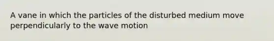 A vane in which the particles of the disturbed medium move perpendicularly to the wave motion