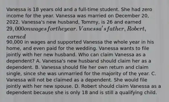 Vanessa is 18 years old and a full-time student. She had zero income for the year. Vanessa was married on December 20, 2022. Vanessa's new husband, Tommy, is 26 and earned 29,000 on wages for the year. Vanessa's father, Robert, earned90,000 in wages and supported Vanessa the whole year in his home, and even paid for the wedding. Vanessa wants to file jointly with her new husband. Who can claim Vanessa as a dependent? A. Vanessa's new husband should claim her as a dependent. B. Vanessa should file her own return and claim single, since she was unmarried for the majority of the year. C. Vanessa will not be claimed as a dependent. She would file jointly with her new spouse. D. Robert should claim Vanessa as a dependent because she is only 18 and is still a qualifying child.