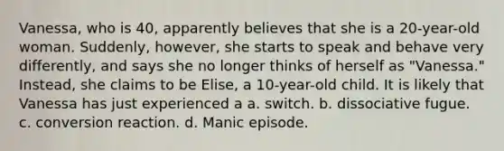 Vanessa, who is 40, apparently believes that she is a 20-year-old woman. Suddenly, however, she starts to speak and behave very differently, and says she no longer thinks of herself as "Vanessa." Instead, she claims to be Elise, a 10-year-old child. It is likely that Vanessa has just experienced a a. switch. b. dissociative fugue. c. conversion reaction. d. Manic episode.