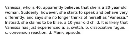 Vanessa, who is 40, apparently believes that she is a 20-year-old woman. Suddenly, however, she starts to speak and behave very differently, and says she no longer thinks of herself as "Vanessa." Instead, she claims to be Elise, a 10-year-old child. It is likely that Vanessa has just experienced a: a. switch. b. dissociative fugue. c. conversion reaction. d. Manic episode.