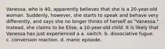 Vanessa, who is 40, apparently believes that she is a 20-year-old woman. Suddenly, however, she starts to speak and behave very differently, and says she no longer thinks of herself as "Vanessa." Instead, she claims to be Elise, a 10-year-old child. It is likely that Vanessa has just experienced a a. switch. b. dissociative fugue. c. conversion reaction. d. manic episode.