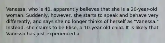 Vanessa, who is 40, apparently believes that she is a 20-year-old woman. Suddenly, however, she starts to speak and behave very differently, and says she no longer thinks of herself as "Vanessa." Instead, she claims to be Elise, a 10-year-old child. It is likely that Vanessa has just experienced a