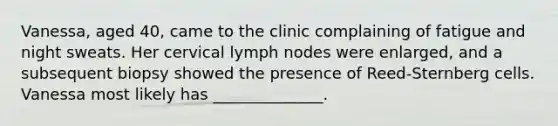 Vanessa, aged 40, came to the clinic complaining of fatigue and night sweats. Her cervical lymph nodes were enlarged, and a subsequent biopsy showed the presence of Reed-Sternberg cells. Vanessa most likely has ______________.