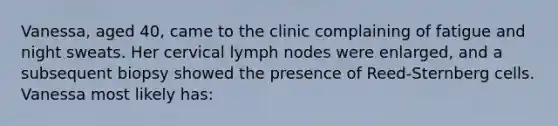 Vanessa, aged 40, came to the clinic complaining of fatigue and night sweats. Her cervical lymph nodes were enlarged, and a subsequent biopsy showed the presence of Reed-Sternberg cells. Vanessa most likely has: