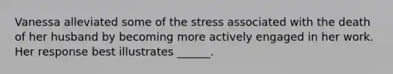 Vanessa alleviated some of the stress associated with the death of her husband by becoming more actively engaged in her work. Her response best illustrates ______.