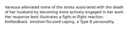 Vanessa alleviated some of the stress associated with the death of her husband by becoming more actively engaged in her work. Her response best illustrates a fight-or-flight reaction. biofeedback. emotion-focused coping. a Type B personality.