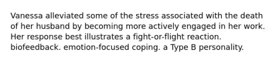 Vanessa alleviated some of the stress associated with the death of her husband by becoming more actively engaged in her work. Her response best illustrates a fight-or-flight reaction. biofeedback. emotion-focused coping. a Type B personality.