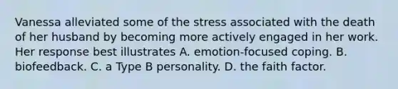 Vanessa alleviated some of the stress associated with the death of her husband by becoming more actively engaged in her work. Her response best illustrates A. emotion-focused coping. B. biofeedback. C. a Type B personality. D. the faith factor.