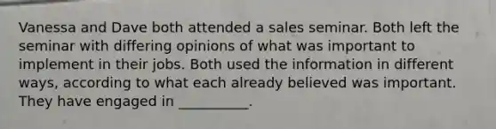 Vanessa and Dave both attended a sales seminar. Both left the seminar with differing opinions of what was important to implement in their jobs. Both used the information in different ways, according to what each already believed was important. They have engaged in __________.