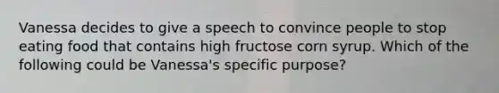 Vanessa decides to give a speech to convince people to stop eating food that contains high fructose corn syrup. Which of the following could be Vanessa's specific purpose?