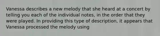 Vanessa describes a new melody that she heard at a concert by telling you each of the individual notes, in the order that they were played. In providing this type of description, it appears that Vanessa processed the melody using