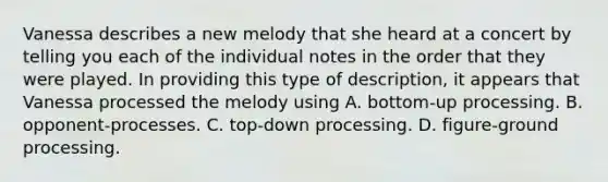 Vanessa describes a new melody that she heard at a concert by telling you each of the individual notes in the order that they were played. In providing this type of description, it appears that Vanessa processed the melody using A. bottom-up processing. B. opponent-processes. C. top-down processing. D. figure-ground processing.