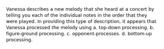 Vanessa describes a new melody that she heard at a concert by telling you each of the individual notes in the order that they were played. In providing this type of description, it appears that Vanessa processed the melody using a. top-down processing. b. figure-ground processing. c. opponent-processes. d. bottom-up processing.