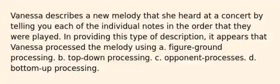 Vanessa describes a new melody that she heard at a concert by telling you each of the individual notes in the order that they were played. In providing this type of description, it appears that Vanessa processed the melody using a. figure-ground processing. b. top-down processing. c. opponent-processes. d. bottom-up processing.