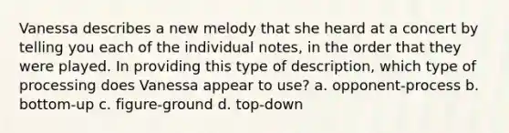 Vanessa describes a new melody that she heard at a concert by telling you each of the individual notes, in the order that they were played. In providing this type of description, which type of processing does Vanessa appear to use? a. opponent-process b. bottom-up c. figure-ground d. top-down