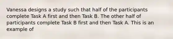 Vanessa designs a study such that half of the participants complete Task A first and then Task B. The other half of participants complete Task B first and then Task A. This is an example of