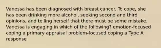 Vanessa has been diagnosed with breast cancer. To cope, she has been drinking more alcohol, seeking second and third opinions, and telling herself that there must be some mistake. Vanessa is engaging in which of the following? emotion-focused coping a primary appraisal problem-focused coping a Type A response