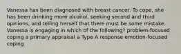 Vanessa has been diagnosed with breast cancer. To cope, she has been drinking more alcohol, seeking second and third opinions, and telling herself that there must be some mistake. Vanessa is engaging in which of the following? problem-focused coping a primary appraisal a Type A response emotion-focused coping