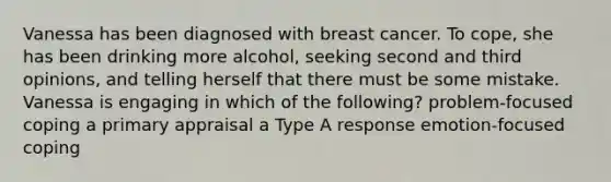 Vanessa has been diagnosed with breast cancer. To cope, she has been drinking more alcohol, seeking second and third opinions, and telling herself that there must be some mistake. Vanessa is engaging in which of the following? problem-focused coping a primary appraisal a Type A response emotion-focused coping