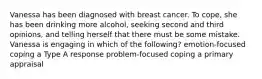 Vanessa has been diagnosed with breast cancer. To cope, she has been drinking more alcohol, seeking second and third opinions, and telling herself that there must be some mistake. Vanessa is engaging in which of the following? emotion-focused coping a Type A response problem-focused coping a primary appraisal