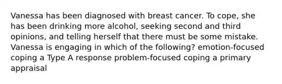 Vanessa has been diagnosed with breast cancer. To cope, she has been drinking more alcohol, seeking second and third opinions, and telling herself that there must be some mistake. Vanessa is engaging in which of the following? emotion-focused coping a Type A response problem-focused coping a primary appraisal