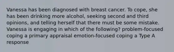 Vanessa has been diagnosed with breast cancer. To cope, she has been drinking more alcohol, seeking second and third opinions, and telling herself that there must be some mistake. Vanessa is engaging in which of the following? problem-focused coping a primary appraisal emotion-focused coping a Type A response