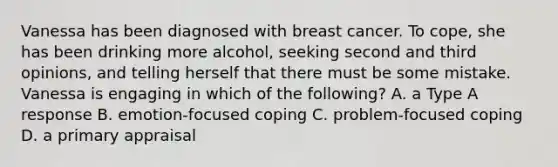 Vanessa has been diagnosed with breast cancer. To cope, she has been drinking more alcohol, seeking second and third opinions, and telling herself that there must be some mistake. Vanessa is engaging in which of the following? A. a Type A response B. emotion-focused coping C. problem-focused coping D. a primary appraisal