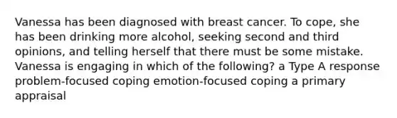 Vanessa has been diagnosed with breast cancer. To cope, she has been drinking more alcohol, seeking second and third opinions, and telling herself that there must be some mistake. Vanessa is engaging in which of the following? a Type A response problem-focused coping emotion-focused coping a primary appraisal