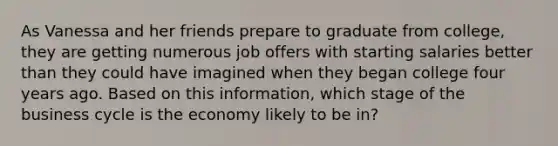 As Vanessa and her friends prepare to graduate from college, they are getting numerous job offers with starting salaries better than they could have imagined when they began college four years ago. Based on this information, which stage of the business cycle is the economy likely to be in?