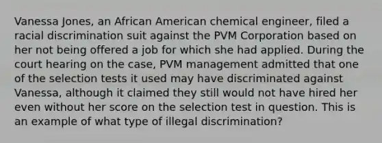 Vanessa Jones, an African American chemical engineer, filed a racial discrimination suit against the PVM Corporation based on her not being offered a job for which she had applied. During the court hearing on the case, PVM management admitted that one of the selection tests it used may have discriminated against Vanessa, although it claimed they still would not have hired her even without her score on the selection test in question. This is an example of what type of illegal discrimination?